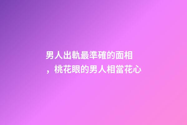 男人出軌最準確的面相，桃花眼的男人相當花心